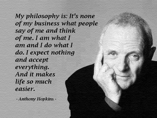 My philosophy is: It’s none of my business what people say of me and think of me. I am what I am and I do what I do. I expect nothing and accept everything. And it makes life so much easier.
Anthony Hopkins