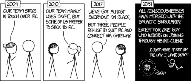 2004: Our team stays in touch over IRC 2010: Our team mainly uses Skype, but some of us prefer to stick to IRC. 2017: We've got almost everyone on Slack, but three people refuse to quit IRC and connect via gateway. 2051: All conciousnesses have merged with the galactic singularity. Except for one guy who insists on joining though his IRC client."I just have set it up the way I want, okay?!"