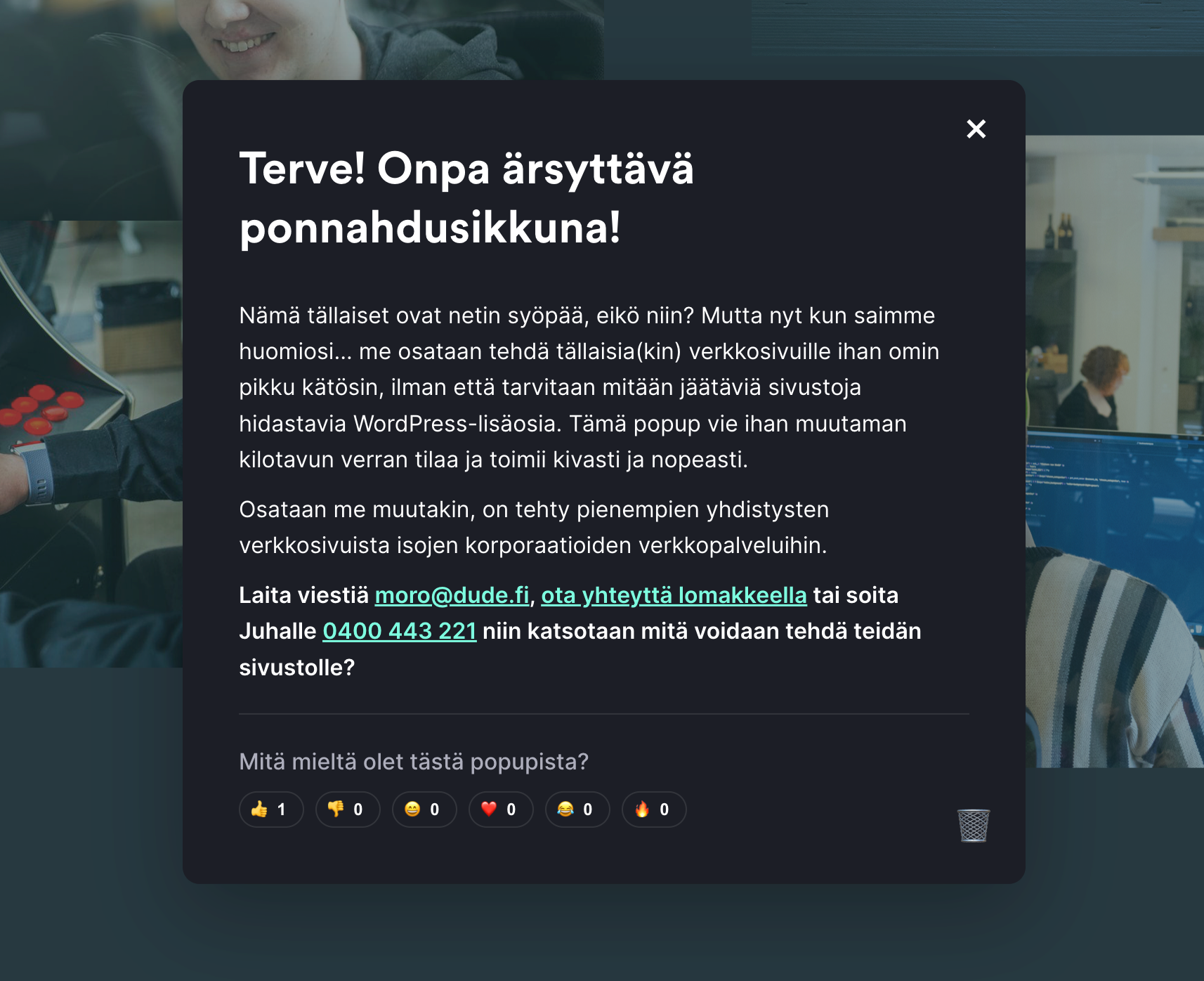 Terve! Onpa ärsyttävä ponnahdusikkuna!
Nämä tällaiset ovat netin syöpää, eikö niin? Mutta nyt kun saimme huomiosi... me osataan tehdä tällaisia(kin) verkkosivuille ihan omin pikku kätösin, ilman että tarvitaan mitään jäätäviä sivustoja hidastavia WordPress-lisäosia. Tämä popup vie ihan muutaman kilotavun verran tilaa ja toimii kivasti ja nopeasti.
Osataan me muutakin, on tehty pienempien yhdistysten verkkosivuista isojen korporaatioiden verkkopalveluihin.
Laita viestiä moro@dude.fi, ota yhteyttä lomakkeella tai soita Juhalle 0400 443 221 niin katsotaan mitä voidaan tehdä teidän sivustolle?
Mitä mieltä olet tästä popupista? - reaktiot