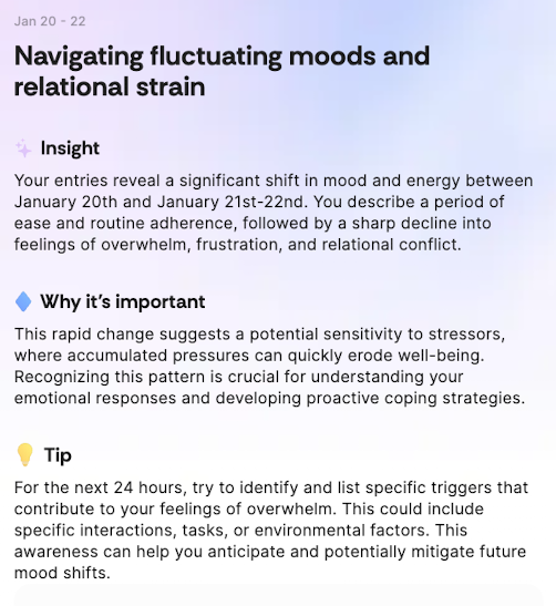 Jan 20 - 22
Navigating fluctuating moods and relational strain
+ Insight
Your entries reveal a significant shift in mood and energy between January 20th and January 21st-22nd. You describe a period of ease and routine adherence, followed by a sharp decline into feelings of overwhelm, frustration, and relational conflict.
• Why it's important
This rapid change suggests a potential sensitivity to stressors, where accumulated pressures can quickly erode well-being.
Recognizing this pattern is crucial for understanding your emotional responses and developing proactive coping strategies.
Tip
For the next 24 hours, try to identify and list specific triggers that contribute to your feelings of overwhelm. This could include specific interactions, tasks, or environmental factors. This awareness can help you anticipate and potentially mitigate future mood shifts.